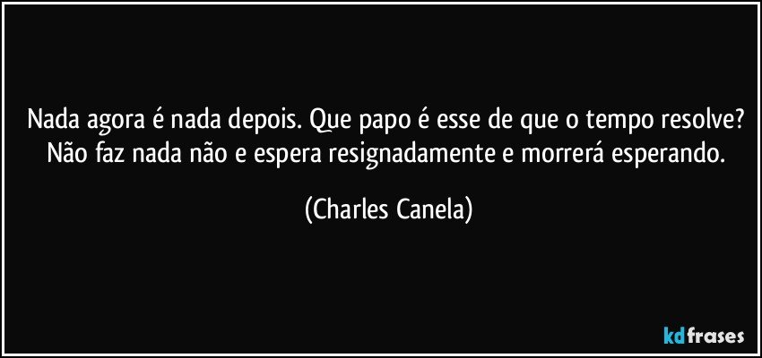 Nada agora é nada depois. Que papo é esse de que o tempo resolve? Não faz nada não e espera resignadamente e morrerá esperando. (Charles Canela)