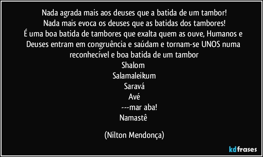 Nada agrada mais aos deuses que a batida de um tambor!
Nada mais evoca os deuses que as batidas dos tambores!
É uma boa batida de tambores que exalta quem as ouve, Humanos e Deuses entram em congruência e saúdam e tornam-se UNOS numa reconhecível e boa batida de um tambor
Shalom 
Salamaleikum
Saravá
Avé
مرحبا---marḥaba!
Namastê (Nilton Mendonça)