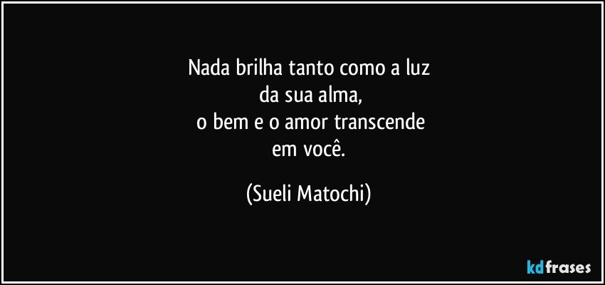 Nada brilha tanto como a luz
 da sua alma,
 o bem e o amor transcende
 em você. (Sueli Matochi)