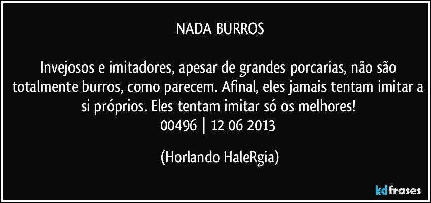 NADA BURROS

Invejosos e imitadores, apesar de grandes porcarias, não são totalmente burros, como parecem. Afinal, eles jamais tentam imitar a si próprios. Eles tentam imitar só os melhores! 
00496 | 12/06/2013 (Horlando HaleRgia)