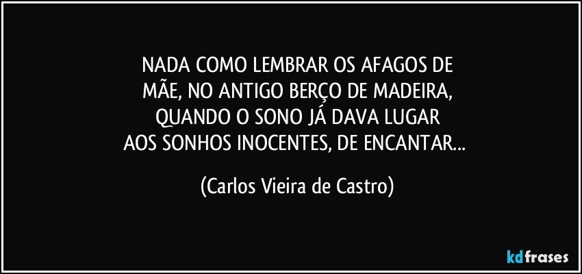 NADA COMO LEMBRAR OS AFAGOS DE
MÃE, NO ANTIGO BERÇO DE MADEIRA,
QUANDO O SONO JÁ DAVA LUGAR
AOS SONHOS INOCENTES, DE ENCANTAR... (Carlos Vieira de Castro)