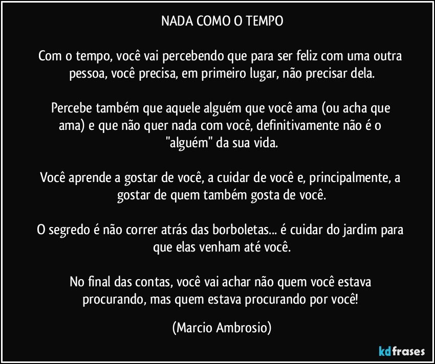 NADA COMO O TEMPO

Com o tempo, você vai percebendo que para ser feliz com uma outra pessoa, você precisa, em primeiro lugar, não precisar dela.

Percebe também que aquele alguém que você ama (ou acha que ama) e que não quer nada com você, definitivamente não é o "alguém" da sua vida.

Você aprende a gostar de você, a cuidar de você e, principalmente, a gostar de quem também gosta de você.

O segredo é não correr atrás das borboletas... é cuidar do jardim para que elas venham até você.

No final das contas, você vai achar não quem você estava procurando, mas quem estava procurando por você! (Marcio Ambrosio)