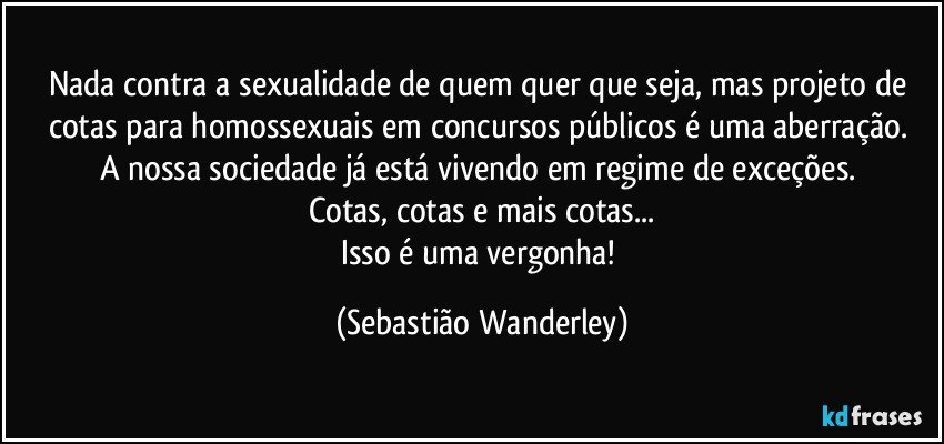 Nada contra a sexualidade de quem quer que seja, mas projeto de cotas para homossexuais em concursos públicos é uma aberração. 
A nossa sociedade já está vivendo em regime de exceções. 
Cotas, cotas e mais cotas...
Isso é uma vergonha! (Sebastião Wanderley)