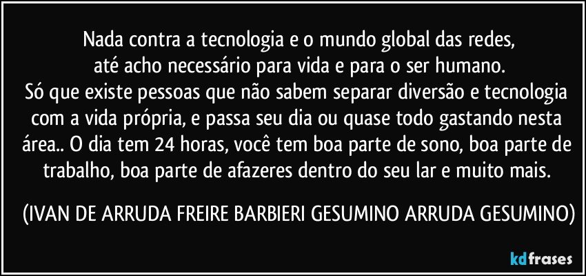 Nada contra a tecnologia e o mundo global das redes,
até acho necessário para vida e para o ser humano.
Só que existe pessoas que não sabem separar diversão e tecnologia com a vida própria, e passa seu dia ou quase todo gastando nesta área.. O dia tem 24 horas, você tem boa parte de sono, boa parte de trabalho, boa parte de afazeres dentro do seu lar e muito mais. (IVAN DE ARRUDA FREIRE BARBIERI GESUMINO ARRUDA GESUMINO)