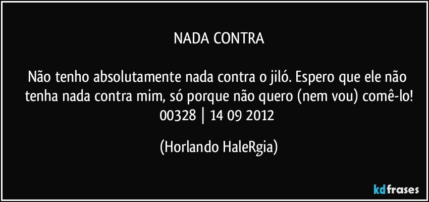 NADA CONTRA

Não tenho absolutamente nada contra o jiló. Espero que ele não tenha nada contra mim, só porque não quero (nem vou) comê-lo!
00328 | 14/09/2012 (Horlando HaleRgia)