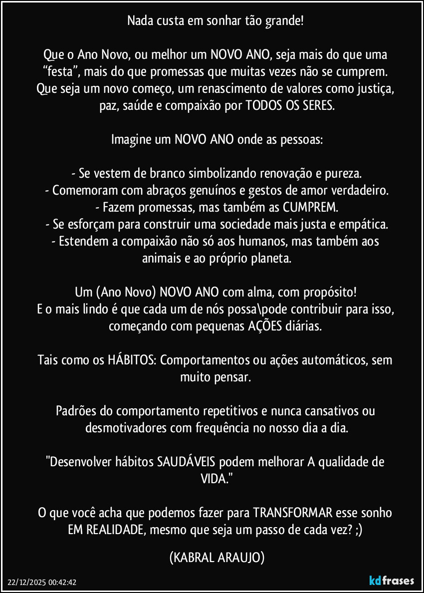 Nada custa em sonhar tão grande! 

Que o Ano Novo, ou melhor um NOVO ANO, seja mais do que uma “festa”, mais do que promessas que muitas vezes não se cumprem. Que seja um novo começo, um renascimento de valores como justiça, paz, saúde e compaixão por TODOS OS SERES.

Imagine um NOVO ANO onde as pessoas:

- Se vestem de branco simbolizando renovação e pureza.
- Comemoram com abraços genuínos e gestos de amor verdadeiro.
- Fazem promessas, mas também as CUMPREM.
- Se esforçam para construir uma sociedade mais justa e empática.
- Estendem a compaixão não só aos humanos, mas também aos animais e ao próprio planeta.

Um (Ano Novo) NOVO ANO com alma, com propósito! 
E o mais lindo é que cada um de nós possa\pode contribuir para isso, começando com pequenas AÇÕES diárias. 

Tais como os HÁBITOS: Comportamentos ou ações automáticos, sem muito pensar. 

Padrões do comportamento repetitivos e nunca cansativos ou desmotivadores com frequência no nosso dia a dia.

"Desenvolver hábitos SAUDÁVEIS podem melhorar A qualidade de VIDA."

O que você acha que podemos fazer para TRANSFORMAR esse sonho EM REALIDADE, mesmo que seja um passo de cada vez? ;) (KABRAL ARAUJO)