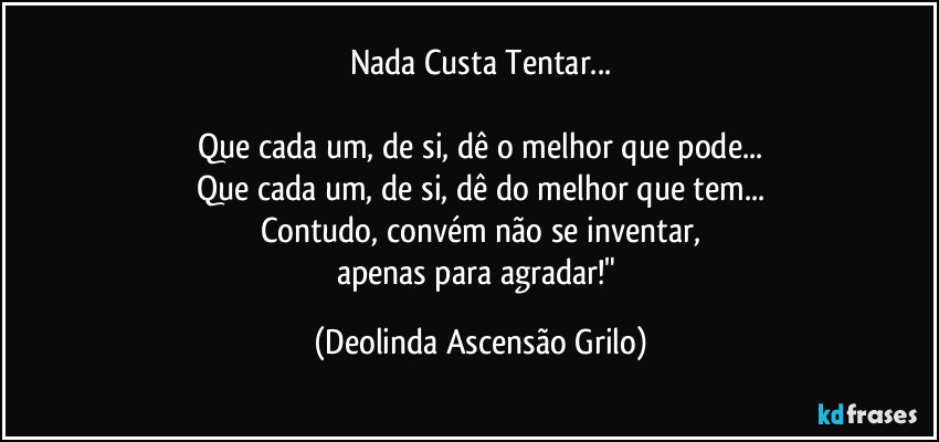 Nada Custa Tentar...

Que cada um, de si, dê o melhor que pode...
Que cada um, de si, dê do melhor que tem...
Contudo, convém não se inventar,
apenas para agradar!" (Deolinda Ascensão Grilo)