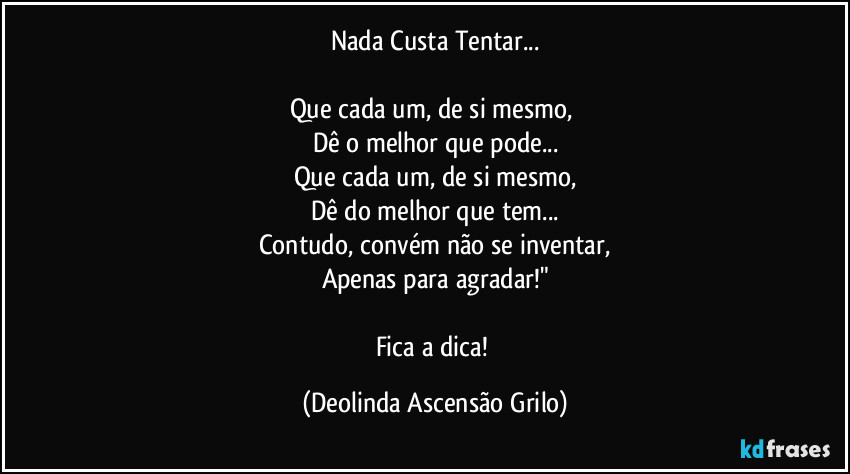 Nada Custa Tentar...

Que cada um, de si mesmo, 
Dê o melhor que pode...
Que cada um, de si mesmo,
Dê do melhor que tem...
Contudo, convém não se inventar,
Apenas para agradar!"

Fica a dica! (Deolinda Ascensão Grilo)