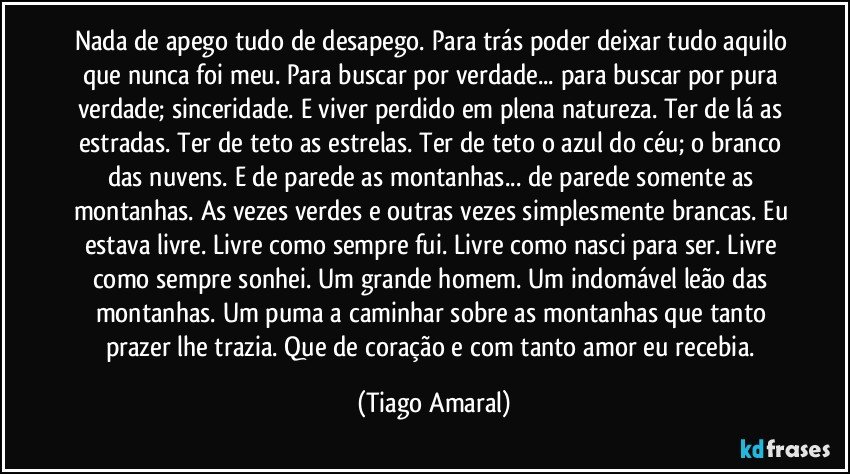 Nada de apego tudo de desapego. Para trás poder deixar tudo aquilo que nunca foi meu. Para buscar por verdade... para buscar por pura verdade; sinceridade. E viver perdido em plena natureza. Ter de lá as estradas. Ter de teto as estrelas. Ter de teto o azul do céu; o branco das nuvens. E de parede as montanhas... de parede somente as montanhas. As vezes verdes e outras vezes simplesmente brancas. Eu estava livre. Livre como sempre fui. Livre como nasci para ser. Livre como sempre sonhei. Um grande homem. Um indomável leão das montanhas. Um puma a caminhar sobre as montanhas que tanto prazer lhe trazia. Que de coração e com tanto amor eu recebia. (Tiago Amaral)