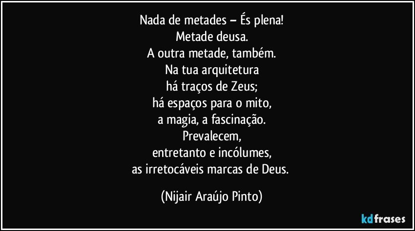 Nada de metades – És plena!
Metade deusa.
A outra metade, também.
Na tua arquitetura
há traços de Zeus;
há espaços para o mito,
a magia, a fascinação.
Prevalecem,
entretanto e incólumes,
as irretocáveis marcas de Deus. (Nijair Araújo Pinto)