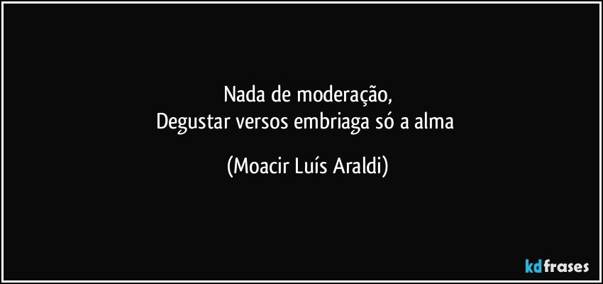 Nada de moderação,
Degustar versos embriaga só a alma (Moacir Luís Araldi)