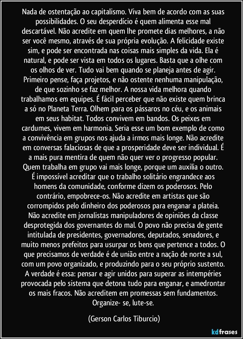 Nada de ostentação ao capitalismo. Viva bem de acordo com as suas possibilidades. O seu desperdício é quem alimenta esse mal descartável. Não acredite em quem lhe promete dias melhores, a não ser você mesmo, através de sua própria evolução. A felicidade existe sim, e pode ser encontrada nas coisas mais simples da vida. Ela é natural, e pode ser vista em todos os lugares. Basta que a olhe com os olhos de ver. Tudo vai bem quando se planeja antes de agir. Primeiro pense, faça projetos, e não ostente nenhuma manipulação, de que sozinho se faz melhor. A nossa vida melhora quando trabalhamos em equipes. É fácil perceber que não existe quem brinca a só no Planeta Terra. Olhem para os pássaros no céu, e os animais em seus habitat. Todos convivem em bandos. Os peixes em cardumes, vivem em harmonia. Seria esse um bom exemplo de como a convivência em grupos nos ajuda a irmos mais longe. Não acredite em conversas falaciosas de que a prosperidade deve ser individual. É a mais pura mentira de quem não quer ver o progresso popular. Quem trabalha em grupo vai mais longe, porque um auxilia o outro. É impossível acreditar que o trabalho solitário engrandece aos homens da comunidade, conforme dizem os poderosos. Pelo contrário, empobrece-os. Não acredite em artistas que são corrompidos pelo dinheiro dos poderosos para enganar a plateia. Não acredite em jornalistas manipuladores de opiniões da classe desprotegida dos governantes do mal. O povo não precisa de gente intitulada de presidentes, governadores, deputados, senadores, e muito menos prefeitos para usurpar os bens que pertence a todos. O que precisamos de verdade é de união entre a nação de norte a sul, com um povo organizado, e produzindo para o seu próprio sustento. A verdade é essa: pensar e agir unidos para superar as intempéries provocada pelo sistema que detona tudo para enganar, e amedrontar os mais fracos. Não acreditem em promessas sem fundamentos. Organize- se, lute-se. (Gerson Carlos Tiburcio)