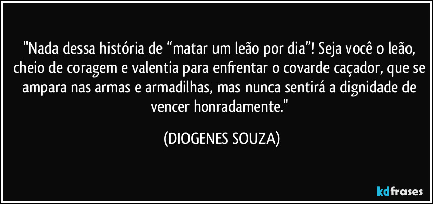 "Nada dessa história de “matar um leão por dia”! Seja você o leão, cheio de coragem e valentia para enfrentar o covarde caçador, que se ampara nas armas e armadilhas, mas nunca sentirá a dignidade de vencer honradamente." (DIOGENES SOUZA)