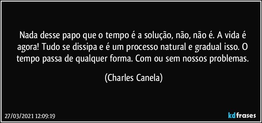 Nada desse papo que o tempo é a solução, não, não é. A vida é agora! Tudo se dissipa e é um processo natural e gradual isso. O tempo passa de qualquer forma. Com ou sem nossos problemas. (Charles Canela)