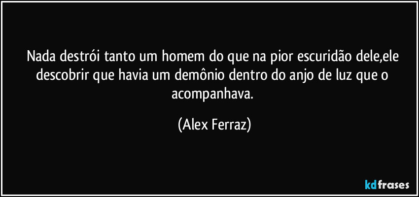 Nada destrói tanto um homem do que na pior escuridão dele,ele descobrir que havia um demônio dentro do anjo de luz que o acompanhava. (Alex Ferraz)