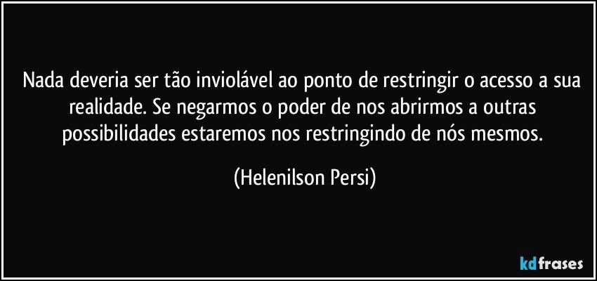 Nada deveria ser tão inviolável ao ponto de restringir o acesso a sua realidade. Se negarmos o poder de nos abrirmos a outras possibilidades estaremos nos restringindo de nós mesmos. (Helenilson Persi)