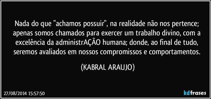 Nada do que "achamos possuir", na realidade não nos pertence; apenas somos chamados para exercer um trabalho divino, com a excelência da administrAÇÃO humana; donde, ao final de tudo, seremos avaliados em nossos compromissos e comportamentos. (KABRAL ARAUJO)