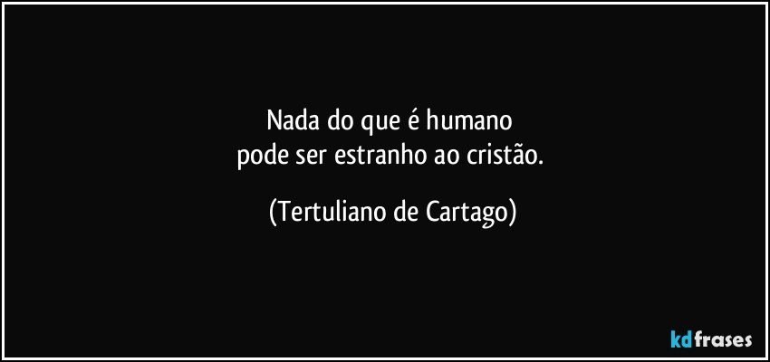 Nada do que é humano 
pode ser estranho ao cristão. (Tertuliano de Cartago)