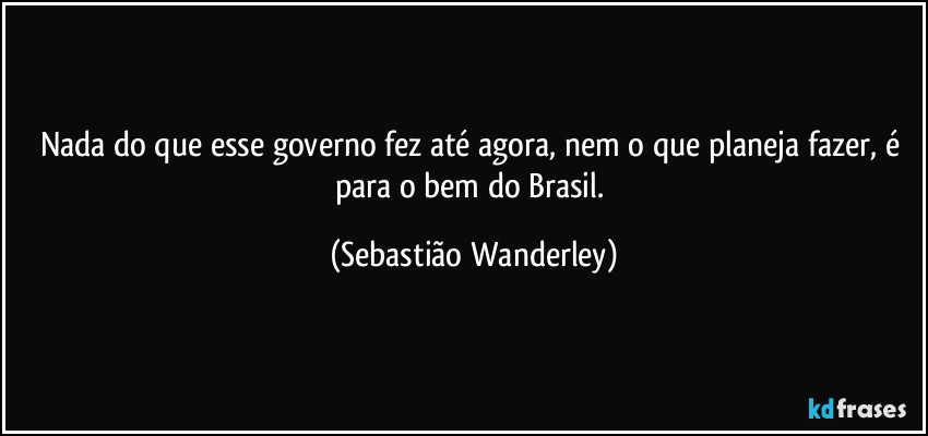 Nada do que esse governo fez até agora, nem o que planeja fazer, é para o bem do Brasil. (Sebastião Wanderley)