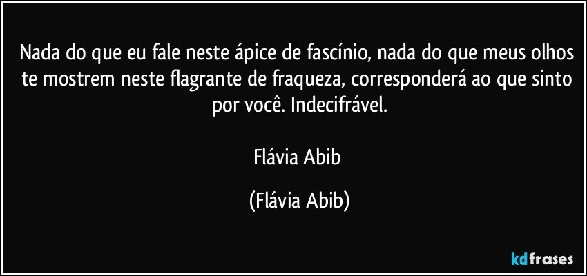 Nada do que eu fale neste ápice de fascínio, nada do que meus olhos te mostrem neste flagrante de fraqueza, corresponderá ao que sinto por você. Indecifrável.

Flávia Abib (Flávia Abib)