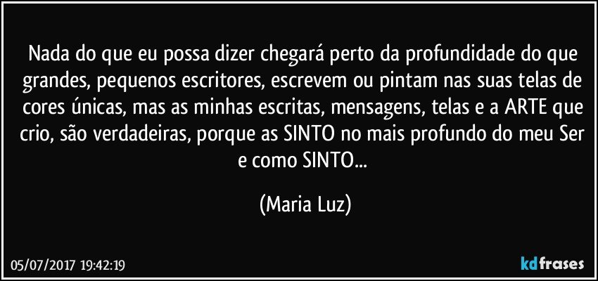 Nada do que eu possa dizer chegará perto da profundidade do que grandes, pequenos escritores, escrevem ou pintam nas  suas telas de cores únicas, mas as minhas escritas, mensagens, telas e a ARTE que crio, são verdadeiras, porque as SINTO no mais profundo do meu Ser e como SINTO... (Maria Luz)