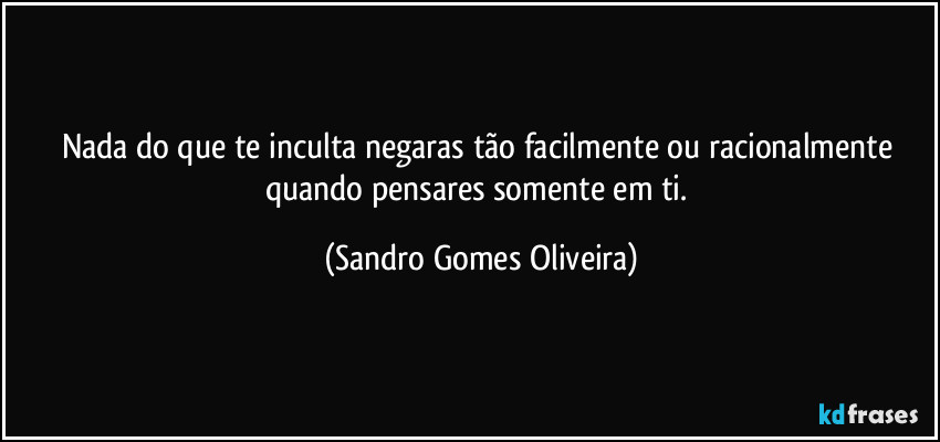 Nada do que te inculta negaras tão facilmente ou racionalmente quando pensares somente em ti. (Sandro Gomes Oliveira)