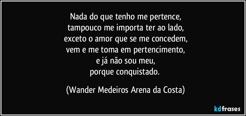 Nada do que tenho me pertence,
tampouco me importa ter ao lado,
exceto o amor que se me concedem,
vem e me toma em pertencimento,
e já não sou meu,
porque conquistado. (Wander Medeiros Arena da Costa)