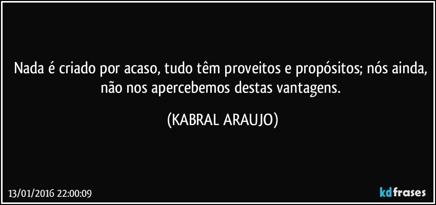 Nada é criado por acaso, tudo têm proveitos e propósitos; nós ainda, não nos apercebemos destas vantagens. (KABRAL ARAUJO)