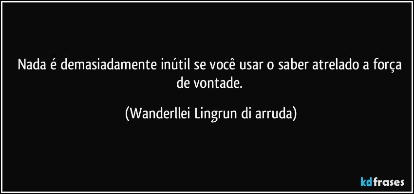 Nada é demasiadamente inútil se você usar o saber atrelado a força de vontade. (Wanderllei Lingrun di arruda)