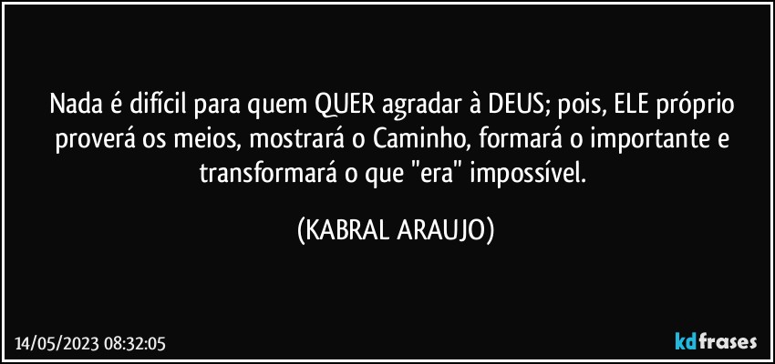 Nada é difícil para quem QUER agradar à DEUS; pois, ELE próprio proverá os meios, mostrará o Caminho, formará o importante e transformará o que "era" impossível. (KABRAL ARAUJO)