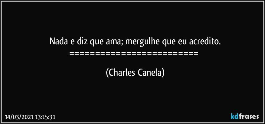 Nada e diz que ama; mergulhe que eu acredito.
========================= (Charles Canela)