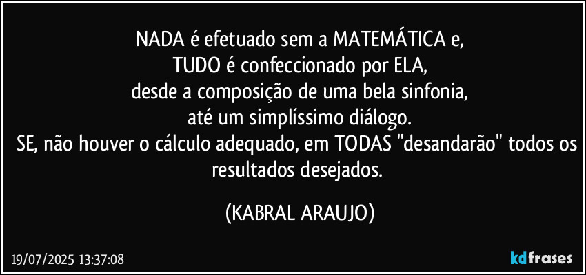 NADA é efetuado sem a MATEMÁTICA e,
TUDO é confeccionado por ELA,
desde a composição de uma bela sinfonia,
até um simplíssimo diálogo.
SE, não houver o cálculo adequado, em TODAS "desandarão" todos os resultados desejados. (KABRAL ARAUJO)