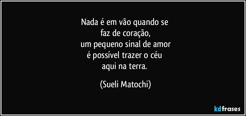 Nada é em vão quando se 
faz de coração,
um pequeno sinal de amor
é possível trazer o céu 
aqui na terra. (Sueli Matochi)