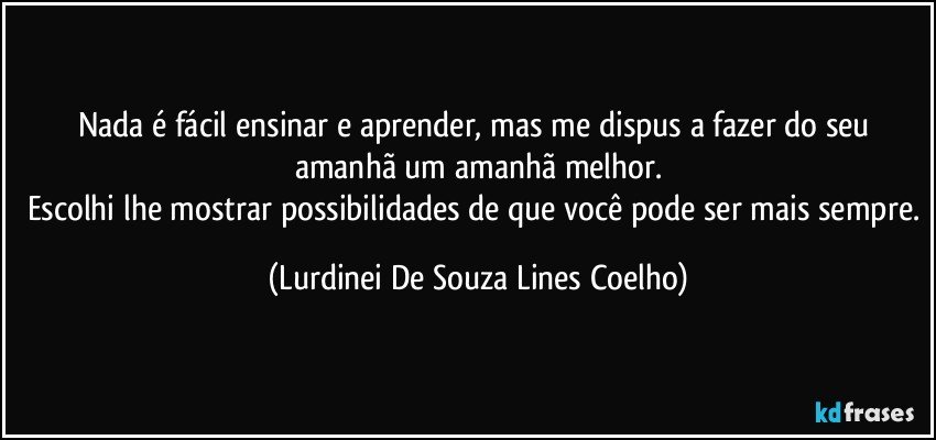 Nada é fácil  ensinar e  aprender, mas me dispus a fazer do seu amanhã um amanhã melhor.
Escolhi lhe mostrar possibilidades de que você pode ser mais sempre. (Lurdinei De Souza Lines Coelho)