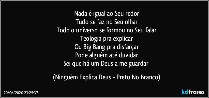 Nada é igual ao Seu redor
Tudo se faz no Seu olhar
Todo o universo se formou no Seu falar
Teologia pra explicar
Ou Big Bang pra disfarçar
Pode alguém até duvidar
Sei que há um Deus a me guardar (Ninguém Explica Deus - Preto No Branco)