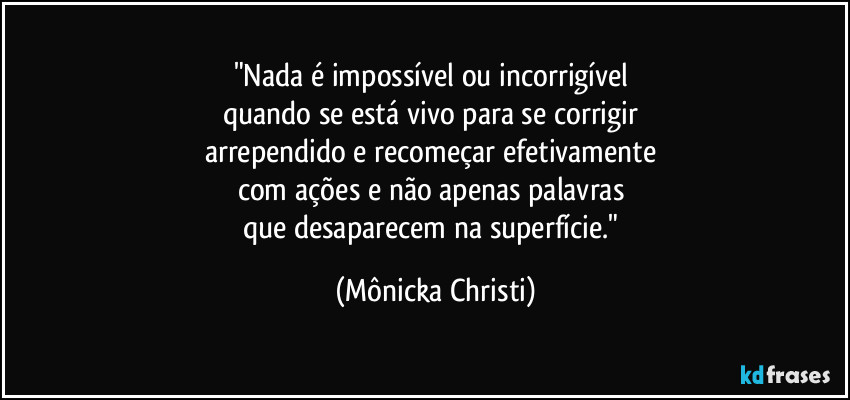 "Nada é impossível ou incorrigível 
quando se está vivo para se corrigir 
arrependido e recomeçar efetivamente 
com ações e não apenas palavras 
que desaparecem na superfície." (Mônicka Christi)