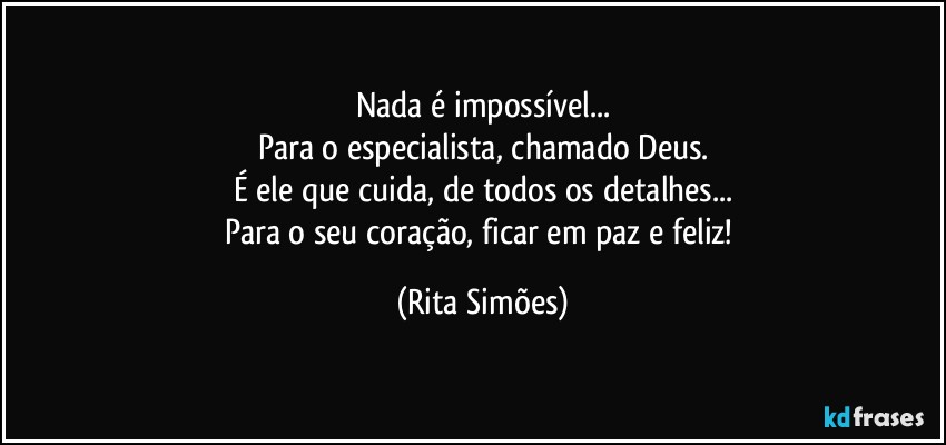 Nada é impossível...
Para o especialista, chamado Deus.
É ele que cuida, de todos os detalhes...
Para o seu coração, ficar em paz e feliz! (Rita Simões)