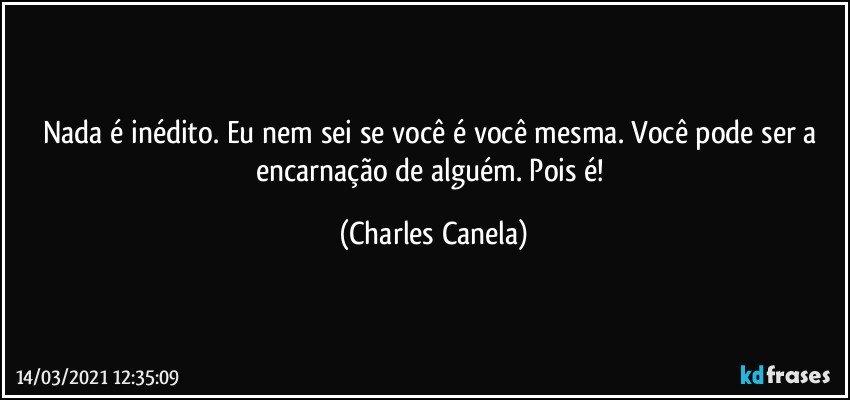 Nada é inédito. Eu nem sei se você é você mesma. Você pode ser a encarnação de alguém. Pois é! (Charles Canela)