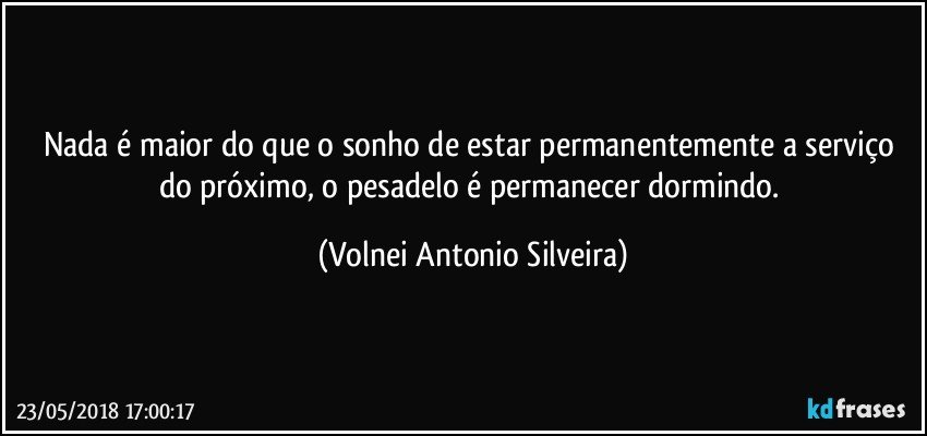 Nada é maior do que o sonho de estar permanentemente a serviço do próximo, o pesadelo é permanecer dormindo. (Volnei Antonio Silveira)