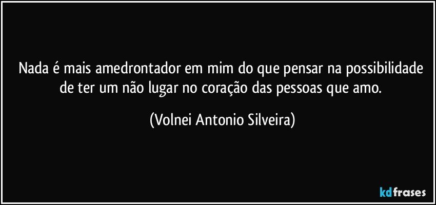 Nada é mais amedrontador em mim do que pensar na possibilidade de ter um não lugar no coração das pessoas que amo. (Volnei Antonio Silveira)