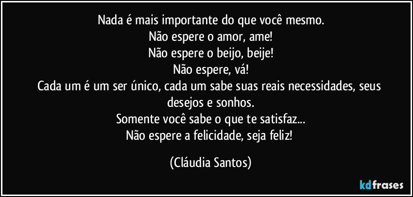 Nada é mais importante do que você mesmo.
Não espere o amor, ame!
Não espere o beijo, beije!
Não espere, vá!
Cada um é um ser único, cada um sabe suas reais necessidades, seus desejos e sonhos.
Somente você sabe o que te satisfaz...
Não espere a felicidade, seja feliz! (Cláudia Santos)