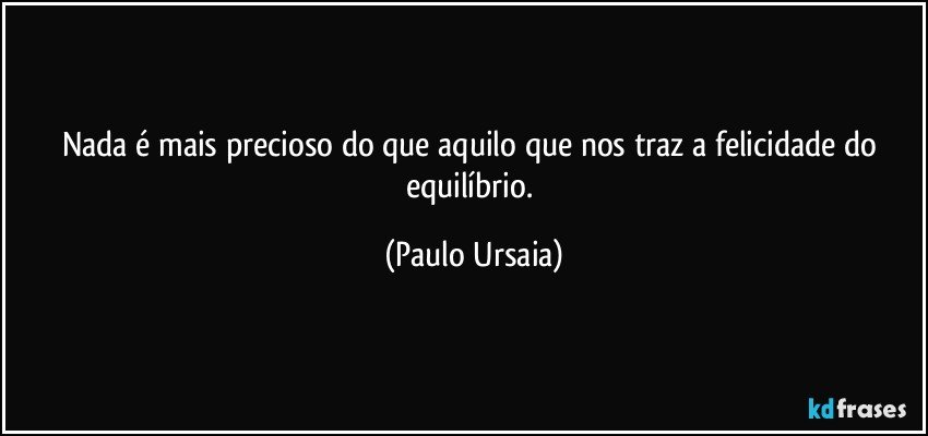 Nada é mais precioso do que aquilo que nos traz a felicidade do equilíbrio. (Paulo Ursaia)