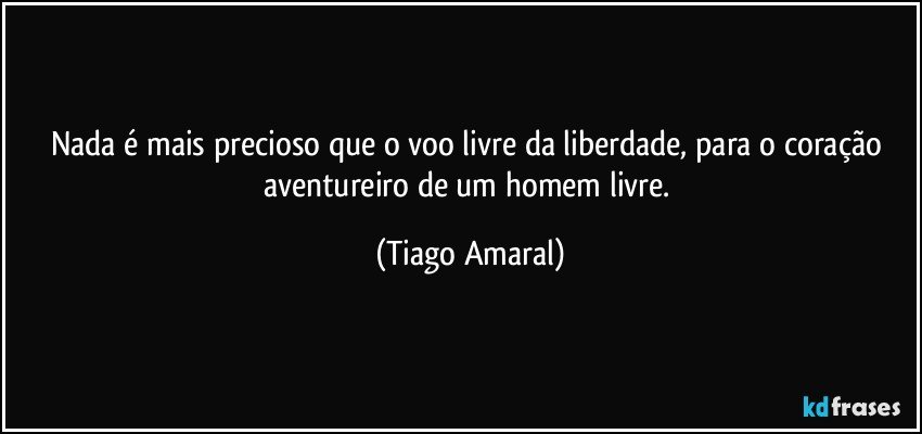 Nada é mais precioso que o voo livre da liberdade, para o coração aventureiro de um homem livre. (Tiago Amaral)