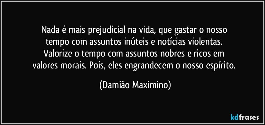 Nada é mais prejudicial na vida, que gastar o nosso 
tempo com assuntos inúteis e notícias violentas. 
Valorize o tempo com assuntos nobres e ricos em 
valores morais. Pois, eles engrandecem o nosso espírito. (Damião Maximino)