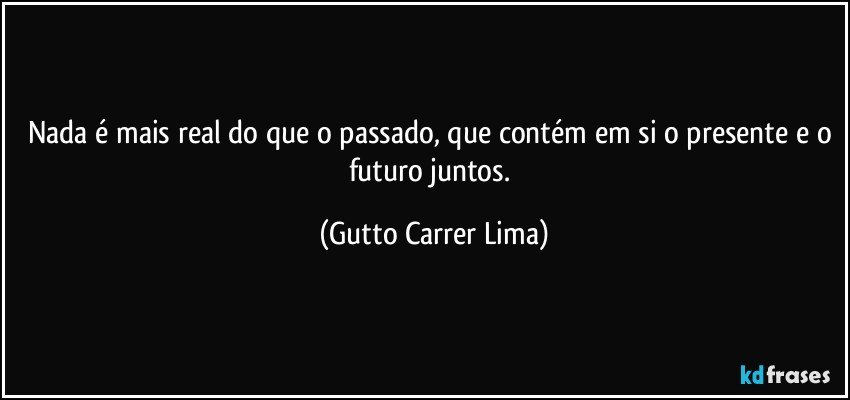 Nada é mais real do que o passado, que contém em si o presente e o futuro juntos. (Gutto Carrer Lima)