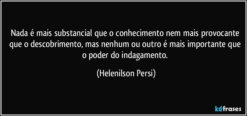 Nada é mais substancial que o conhecimento nem mais provocante que o descobrimento, mas nenhum ou outro é mais importante que o poder do indagamento. (Helenilson Persi)