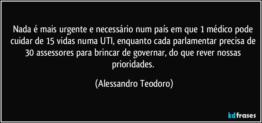 Nada é mais urgente e necessário num país em que 1 médico pode cuidar de 15 vidas numa UTI, enquanto cada parlamentar precisa de 30 assessores para brincar de governar, do que rever nossas prioridades. (Alessandro Teodoro)