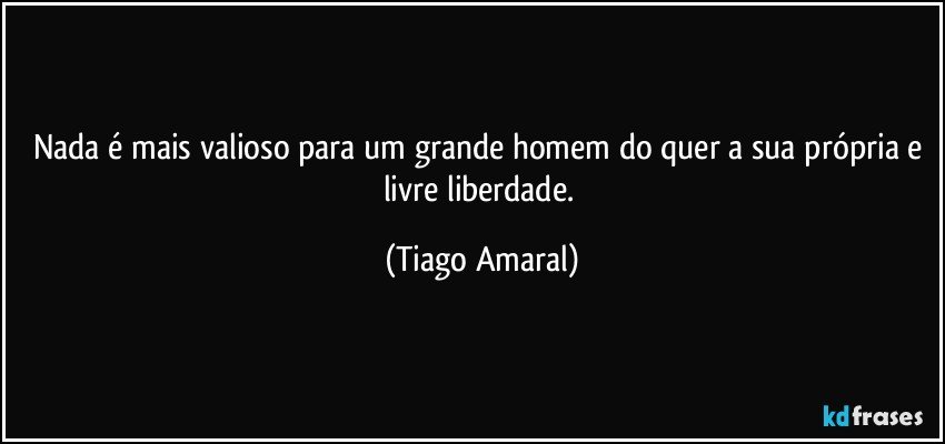 Nada é mais valioso para um grande homem do quer a sua própria e livre liberdade. (Tiago Amaral)