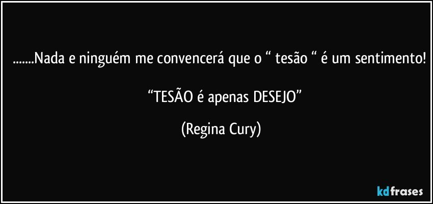 ...Nada e ninguém me convencerá que o “ tesão “ é um sentimento! 
           “TESÃO  é apenas  DESEJO” (Regina Cury)