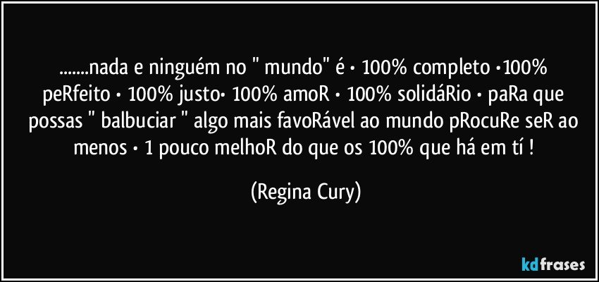 ...nada e ninguém no "  mundo"  é • 100% completo •100% peRfeito • 100% justo• 100% amoR • 100% solidáRio  •  paRa que possas " balbuciar " algo mais favoRável  ao mundo pRocuRe seR ao menos  • 1 pouco  melhoR   do que os  100%  que há em tí ! (Regina Cury)